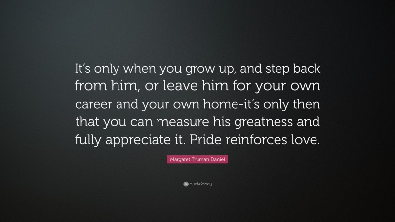 Margaret Truman Daniel Quote: “It’s only when you grow up, and step back from him, or leave him for your own career and your own home-it’s only then that you can measure his greatness and fully appreciate it. Pride reinforces love.”