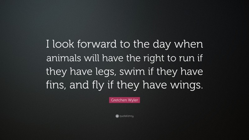 Gretchen Wyler Quote: “I look forward to the day when animals will have the right to run if they have legs, swim if they have fins, and fly if they have wings.”