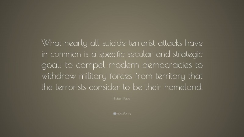 Robert Pape Quote: “What nearly all suicide terrorist attacks have in common is a specific secular and strategic goal: to compel modern democracies to withdraw military forces from territory that the terrorists consider to be their homeland.”