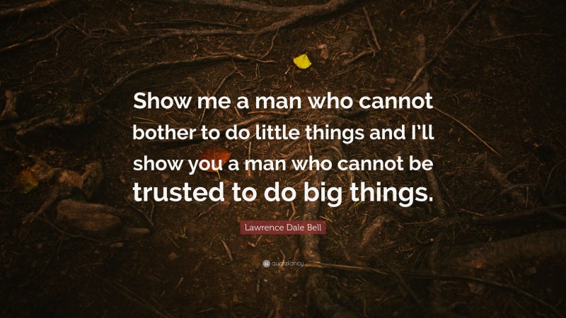 Lawrence Dale Bell Quote: “Show me a man who cannot bother to do little things and I’ll show you a man who cannot be trusted to do big things.”