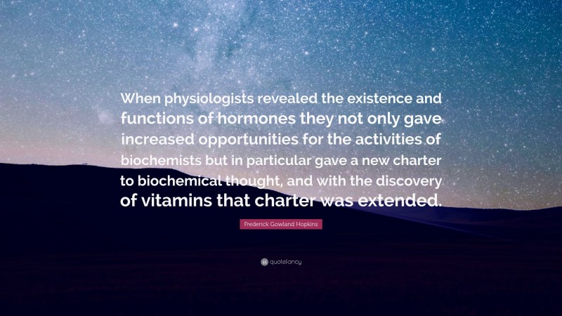 Frederick Gowland Hopkins Quote: “When physiologists revealed the existence and functions of hormones they not only gave increased opportunities for the activities of biochemists but in particular gave a new charter to biochemical thought, and with the discovery of vitamins that charter was extended.”