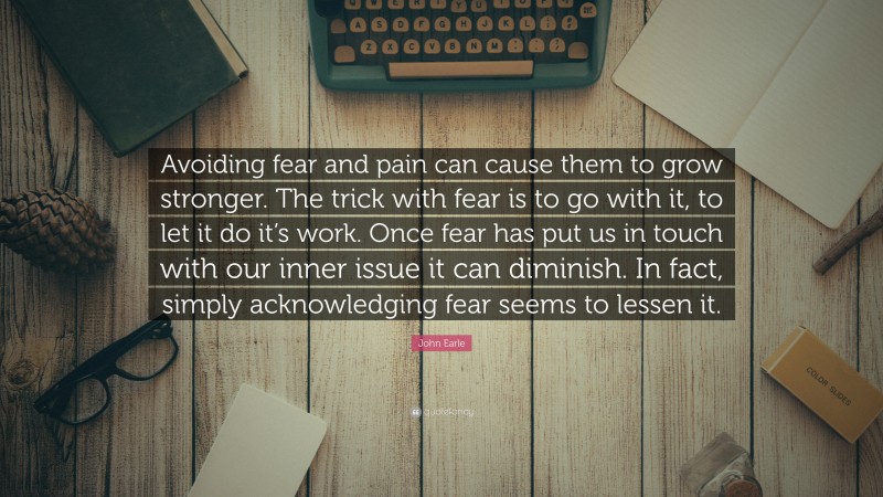 John Earle Quote: “Avoiding fear and pain can cause them to grow stronger. The trick with fear is to go with it, to let it do it’s work. Once fear has put us in touch with our inner issue it can diminish. In fact, simply acknowledging fear seems to lessen it.”