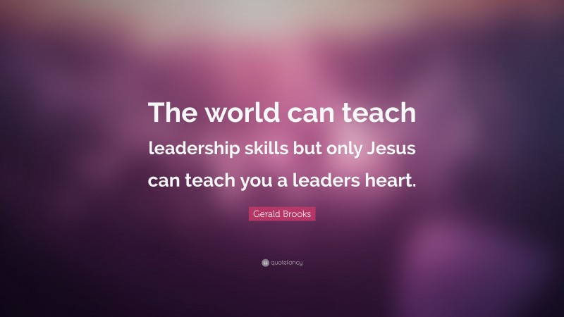 Gerald Brooks Quote: “The world can teach leadership skills but only Jesus can teach you a leaders heart.”