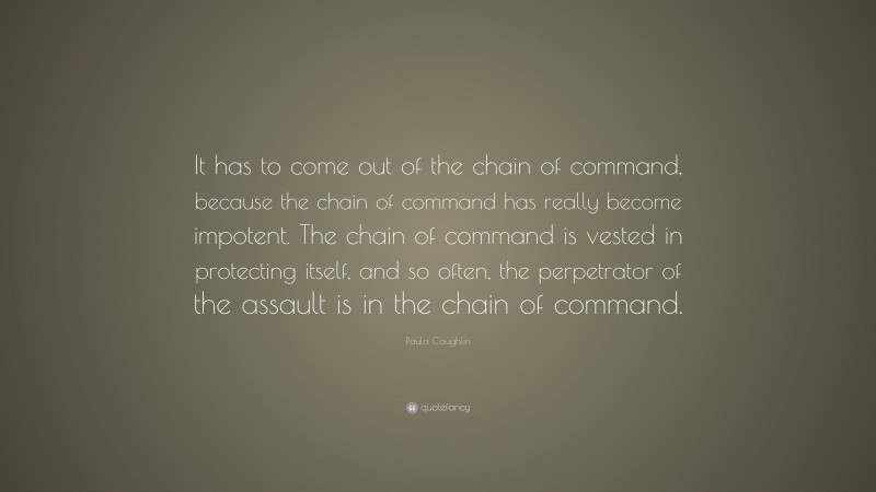 Paula Coughlin Quote: “It has to come out of the chain of command, because the chain of command has really become impotent. The chain of command is vested in protecting itself, and so often, the perpetrator of the assault is in the chain of command.”