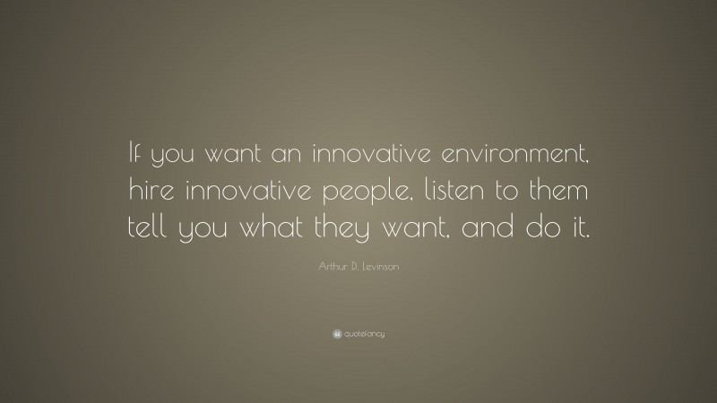 Arthur D. Levinson Quote: “If you want an innovative environment, hire innovative people, listen to them tell you what they want, and do it.”