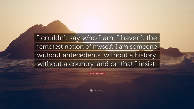 Peter Handke Quote: “I couldn’t say who I am, I haven’t the remotest notion of myself; I am someone without antecedents, without a history, without a country, and on that I insist!”