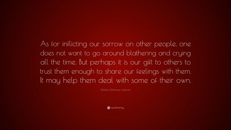 Martha Whitmore Hickman Quote: “As for inflicting our sorrow on other people, one does not want to go around blathering and crying all the time. But perhaps it is our gift to others to trust them enough to share our feelings with them. It may help them deal with some of their own.”