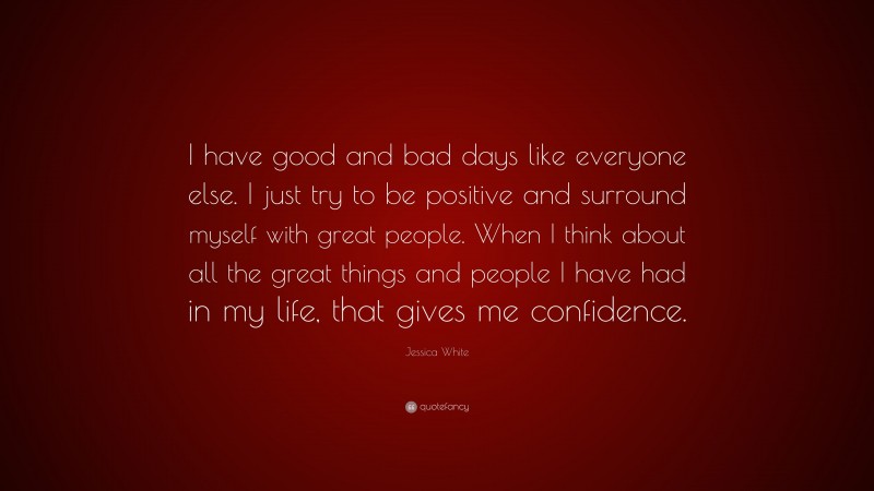 Jessica White Quote: “I have good and bad days like everyone else. I just try to be positive and surround myself with great people. When I think about all the great things and people I have had in my life, that gives me confidence.”