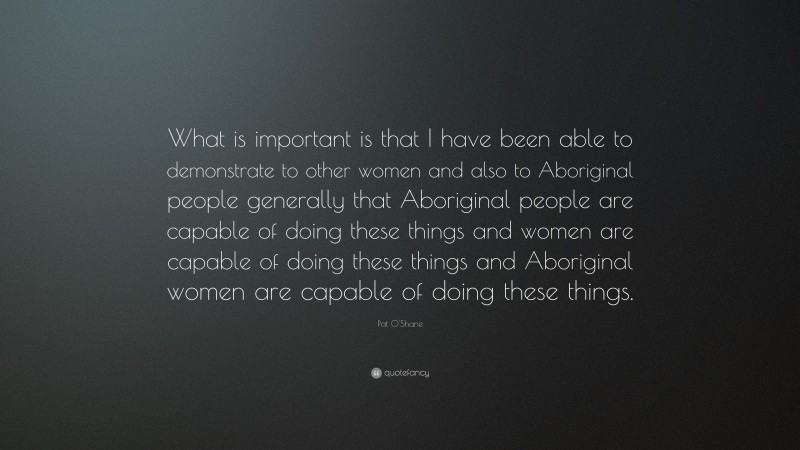 Pat O'Shane Quote: “What is important is that I have been able to demonstrate to other women and also to Aboriginal people generally that Aboriginal people are capable of doing these things and women are capable of doing these things and Aboriginal women are capable of doing these things.”