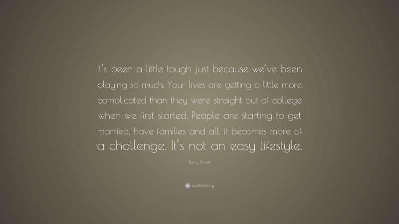 Barry Privett Quote: “It’s been a little tough just because we’ve been playing so much. Your lives are getting a little more complicated than they were straight out of college when we first started. People are starting to get married, have families and all, it becomes more of a challenge. It’s not an easy lifestyle.”