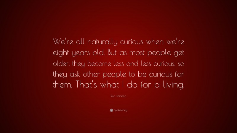 Ron Miriello Quote: “We’re all naturally curious when we’re eight years old. But as most people get older, they become less and less curious, so they ask other people to be curious for them. That’s what I do for a living.”