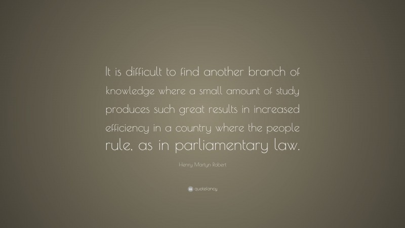 Henry Martyn Robert Quote: “It is difficult to find another branch of knowledge where a small amount of study produces such great results in increased efficiency in a country where the people rule, as in parliamentary law.”