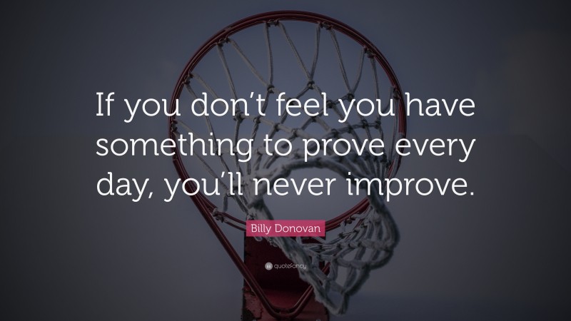 Billy Donovan Quote: “If you don’t feel you have something to prove every day, you’ll never improve.”