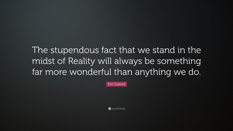 Eric Gutkind Quote: “The stupendous fact that we stand in the midst of Reality will always be something far more wonderful than anything we do.”