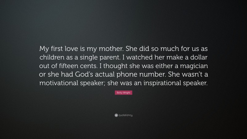 Betty Wright Quote: “My first love is my mother. She did so much for us as children as a single parent. I watched her make a dollar out of fifteen cents. I thought she was either a magician or she had God’s actual phone number. She wasn’t a motivational speaker; she was an inspirational speaker.”
