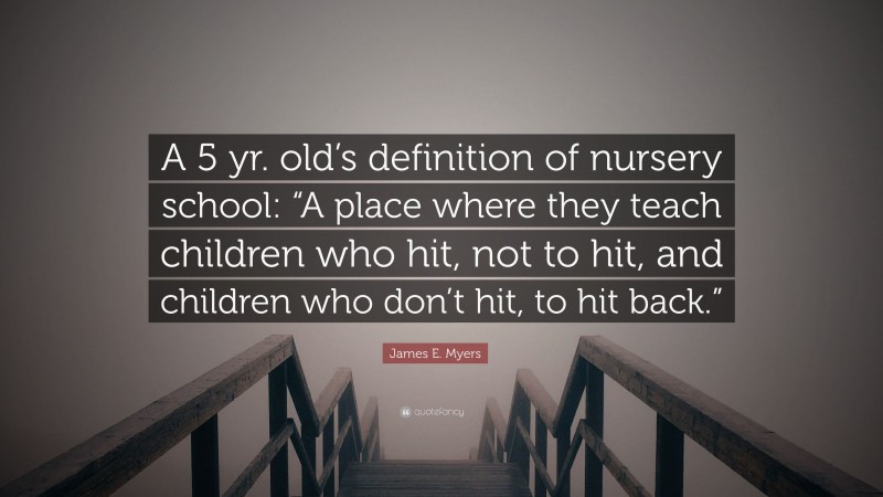 James E. Myers Quote: “A 5 yr. old’s definition of nursery school: “A place where they teach children who hit, not to hit, and children who don’t hit, to hit back.””