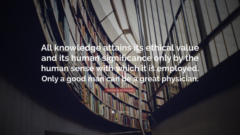 Hermann Nothnagel Quote: “All knowledge attains its ethical value and its human significance only by the human sense with which it is employed. Only a good man can be a great physician.”