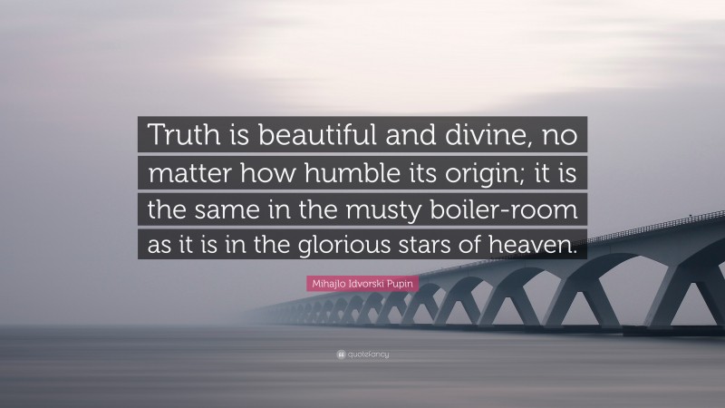 Mihajlo Idvorski Pupin Quote: “Truth is beautiful and divine, no matter how humble its origin; it is the same in the musty boiler-room as it is in the glorious stars of heaven.”