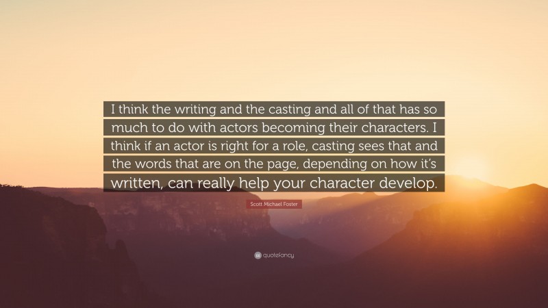 Scott Michael Foster Quote: “I think the writing and the casting and all of that has so much to do with actors becoming their characters. I think if an actor is right for a role, casting sees that and the words that are on the page, depending on how it’s written, can really help your character develop.”