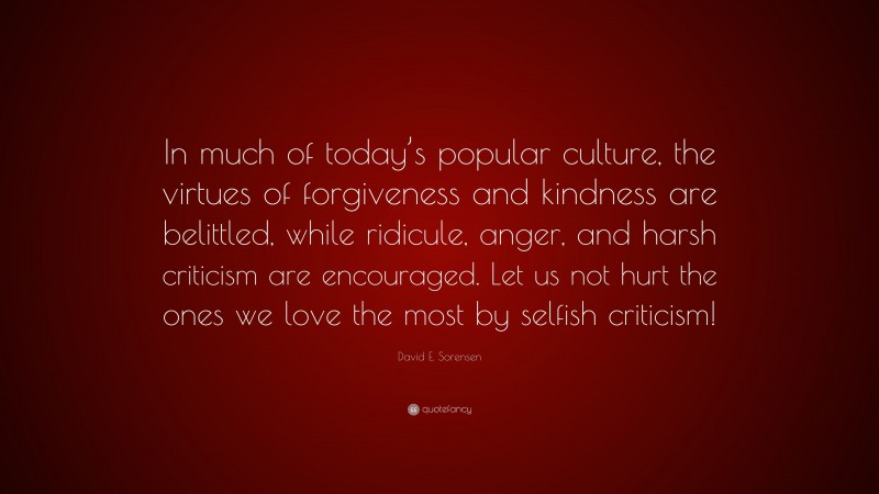 David E. Sorensen Quote: “In much of today’s popular culture, the virtues of forgiveness and kindness are belittled, while ridicule, anger, and harsh criticism are encouraged. Let us not hurt the ones we love the most by selfish criticism!”