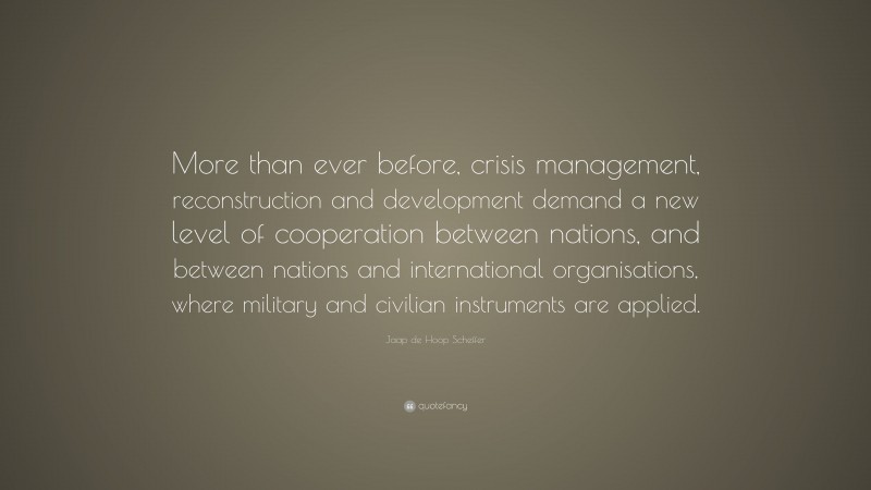 Jaap de Hoop Scheffer Quote: “More than ever before, crisis management, reconstruction and development demand a new level of cooperation between nations, and between nations and international organisations, where military and civilian instruments are applied.”