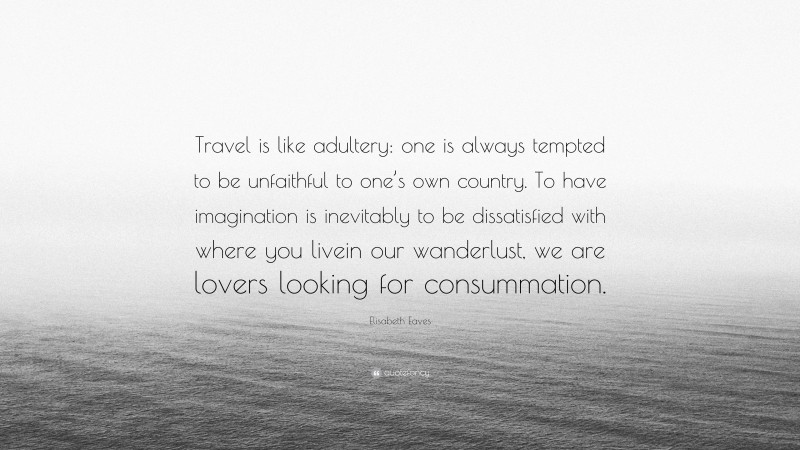 Elisabeth Eaves Quote: “Travel is like adultery: one is always tempted to be unfaithful to one’s own country. To have imagination is inevitably to be dissatisfied with where you livein our wanderlust, we are lovers looking for consummation.”