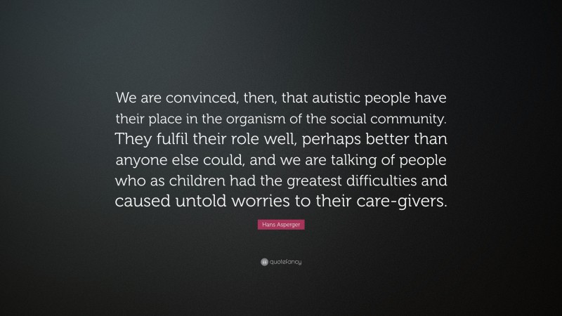 Hans Asperger Quote: “We are convinced, then, that autistic people have their place in the organism of the social community. They fulfil their role well, perhaps better than anyone else could, and we are talking of people who as children had the greatest difficulties and caused untold worries to their care-givers.”