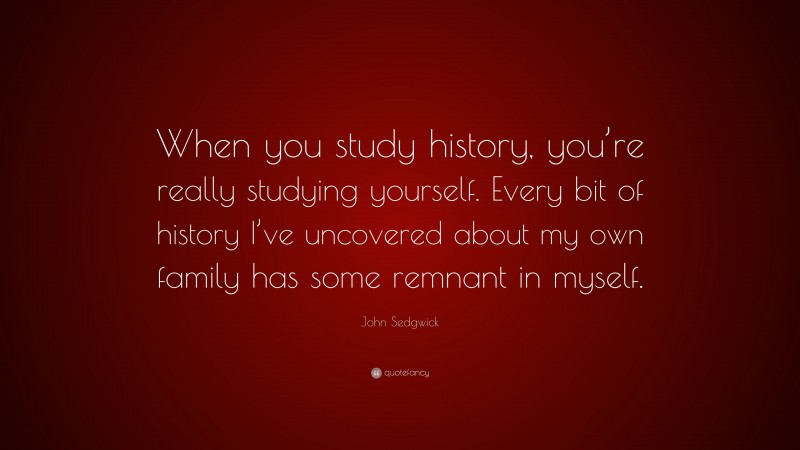 John Sedgwick Quote: “When you study history, you’re really studying yourself. Every bit of history I’ve uncovered about my own family has some remnant in myself.”