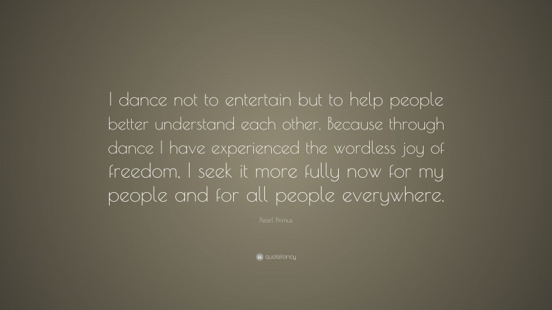 Pearl Primus Quote: “I dance not to entertain but to help people better understand each other. Because through dance I have experienced the wordless joy of freedom, I seek it more fully now for my people and for all people everywhere.”