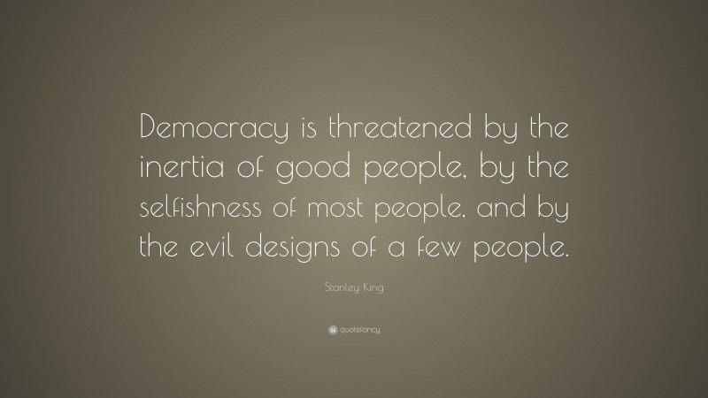Stanley King Quote: “Democracy is threatened by the inertia of good people, by the selfishness of most people, and by the evil designs of a few people.”