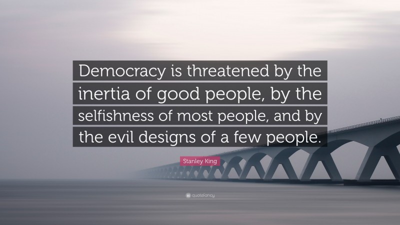 Stanley King Quote: “Democracy is threatened by the inertia of good people, by the selfishness of most people, and by the evil designs of a few people.”