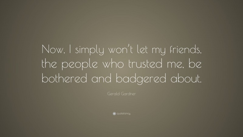 Gerald Gardner Quote: “Now, I simply won’t let my friends, the people who trusted me, be bothered and badgered about.”