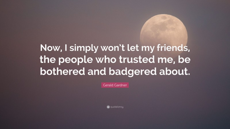 Gerald Gardner Quote: “Now, I simply won’t let my friends, the people who trusted me, be bothered and badgered about.”