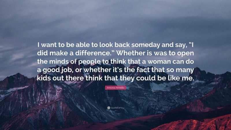 Antonia Novello Quote: “I want to be able to look back someday and say, “I did make a difference.” Whether is was to open the minds of people to think that a woman can do a good job, or whether it’s the fact that so many kids out there think that they could be like me.”