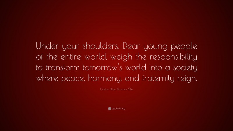 Carlos Filipe Ximenes Belo Quote: “Under your shoulders. Dear young people of the entire world, weigh the responsibility to transform tomorrow’s world into a society where peace, harmony, and fraternity reign.”