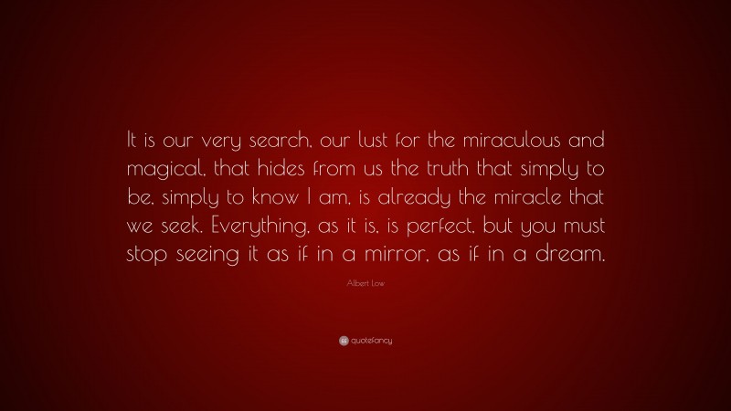 Albert Low Quote: “It is our very search, our lust for the miraculous and magical, that hides from us the truth that simply to be, simply to know I am, is already the miracle that we seek. Everything, as it is, is perfect, but you must stop seeing it as if in a mirror, as if in a dream.”