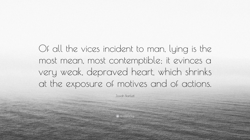 Josiah Bartlett Quote: “Of all the vices incident to man, lying is the most mean, most contemptible; it evinces a very weak, depraved heart, which shrinks at the exposure of motives and of actions.”