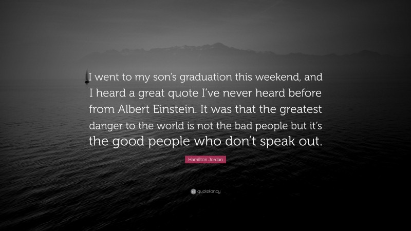 Hamilton Jordan Quote: “I went to my son’s graduation this weekend, and I heard a great quote I’ve never heard before from Albert Einstein. It was that the greatest danger to the world is not the bad people but it’s the good people who don’t speak out.”