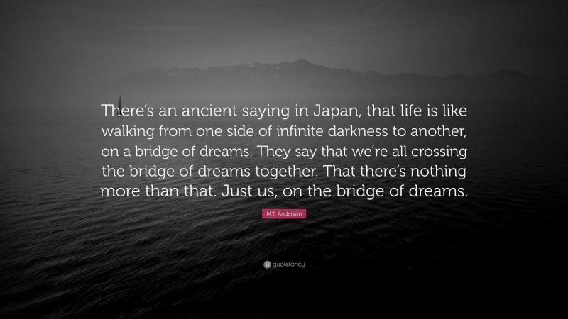 M.T. Anderson Quote: “There’s an ancient saying in Japan, that life is like walking from one side of infinite darkness to another, on a bridge of dreams. They say that we’re all crossing the bridge of dreams together. That there’s nothing more than that. Just us, on the bridge of dreams.”