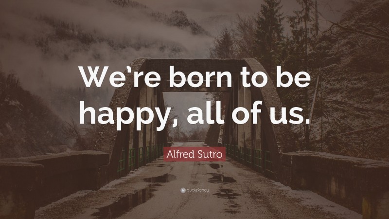 Alfred Sutro Quote: “We’re born to be happy, all of us.”