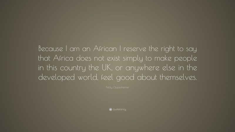 Nicky Oppenheimer Quote: “Because I am an African I reserve the right to say that Africa does not exist simply to make people in this country the UK, or anywhere else in the developed world, feel good about themselves.”