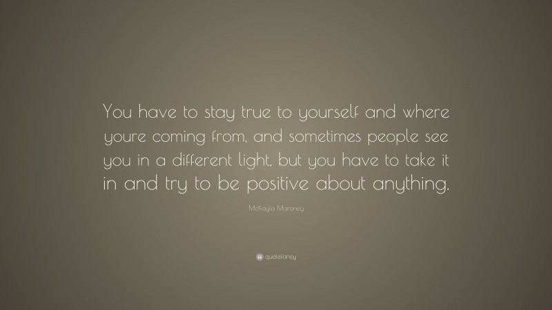 McKayla Maroney Quote: “You have to stay true to yourself and where youre coming from, and sometimes people see you in a different light, but you have to take it in and try to be positive about anything.”