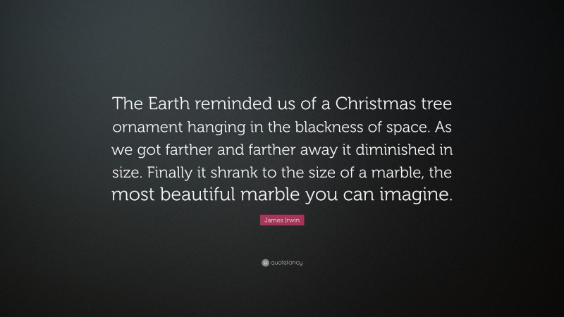 James Irwin Quote: “The Earth reminded us of a Christmas tree ornament hanging in the blackness of space. As we got farther and farther away it diminished in size. Finally it shrank to the size of a marble, the most beautiful marble you can imagine.”