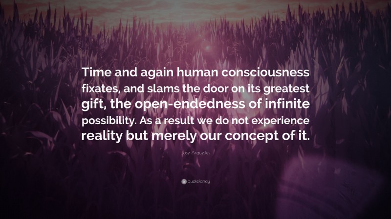 Jose Arguelles Quote: “Time and again human consciousness fixates, and slams the door on its greatest gift, the open-endedness of infinite possibility. As a result we do not experience reality but merely our concept of it.”