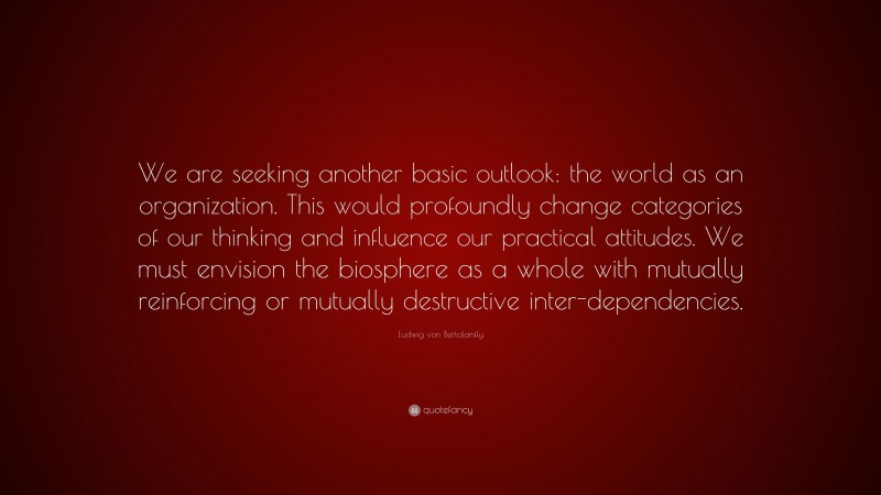 Ludwig von Bertalanffy Quote: “We are seeking another basic outlook: the world as an organization. This would profoundly change categories of our thinking and influence our practical attitudes. We must envision the biosphere as a whole with mutually reinforcing or mutually destructive inter-dependencies.”