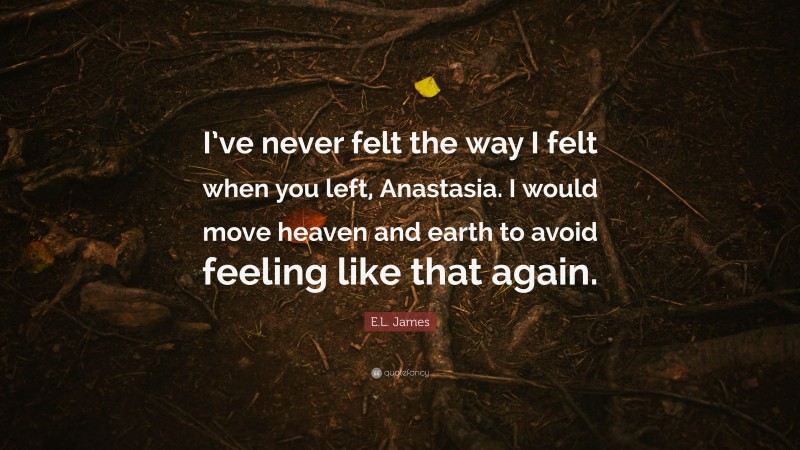 E.L. James Quote: “I’ve never felt the way I felt when you left, Anastasia. I would move heaven and earth to avoid feeling like that again.”