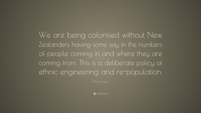 Winston Peters Quote: “We are being colonised without New Zealanders having some say in the numbers of people coming in and where they are coming from. This is a deliberate policy of ethnic engineering and re-population.”