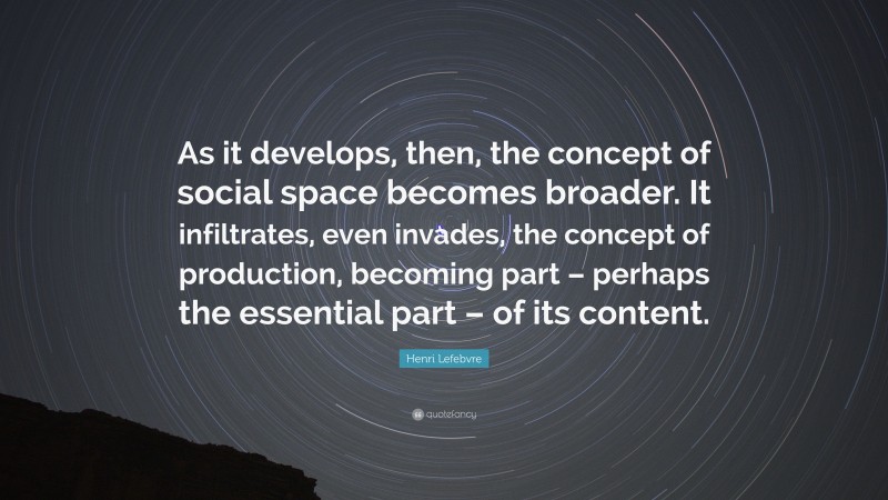 Henri Lefebvre Quote: “As it develops, then, the concept of social space becomes broader. It infiltrates, even invades, the concept of production, becoming part – perhaps the essential part – of its content.”