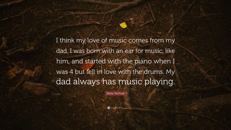 Blake Michael Quote: “I think my love of music comes from my dad. I was born with an ear for music, like him, and started with the piano when I was 4 but fell in love with the drums. My dad always has music playing.”