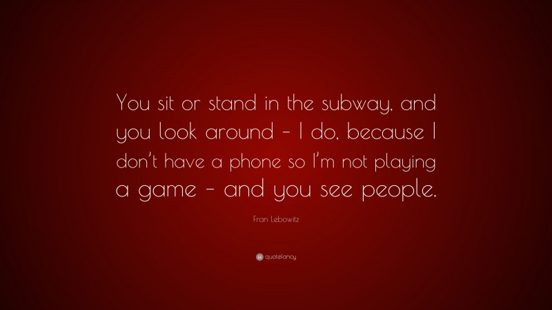 Fran Lebowitz Quote: “You sit or stand in the subway, and you look around – I do, because I don’t have a phone so I’m not playing a game – and you see people.”